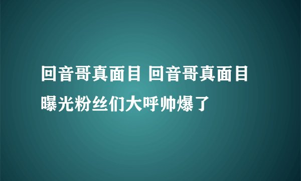 回音哥真面目 回音哥真面目曝光粉丝们大呼帅爆了