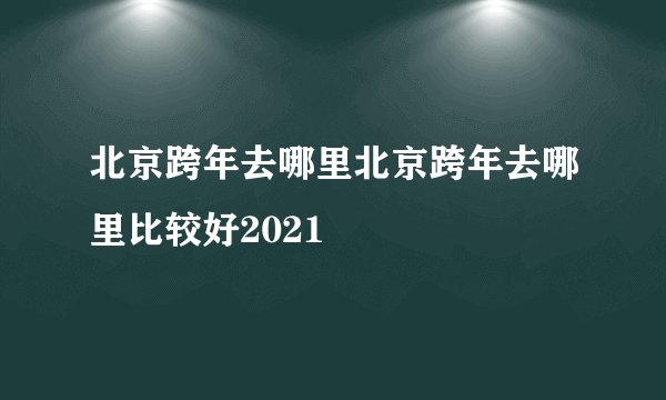 北京跨年去哪里北京跨年去哪里比较好2021