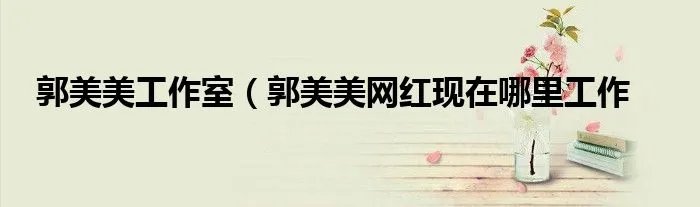 郭美美工作室(郭美美网红现在哪里工作