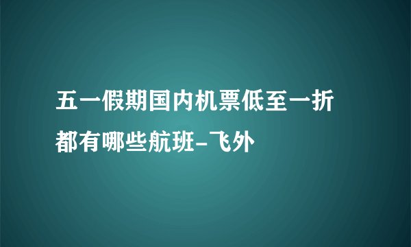 五一假期国内机票低至一折 都有哪些航班-飞外