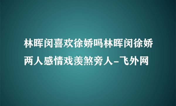林晖闵喜欢徐娇吗林晖闵徐娇两人感情戏羡煞旁人