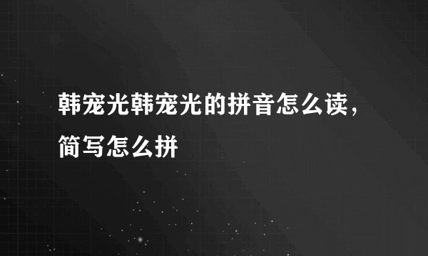 韩宠光韩宠光的拼音怎么读，简写怎么拼