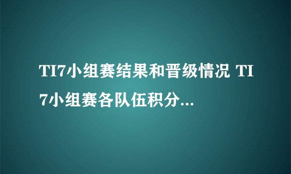 TI7小组赛结果和晋级情况 TI7小组赛各队伍积分排名是多少 资讯