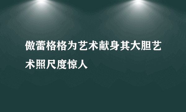 傲蕾格格为艺术献身其大胆艺术照尺度惊人