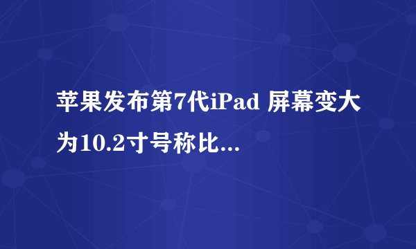 苹果发布第7代iPad 屏幕变大为10.2寸号称比顶尖PC快两倍