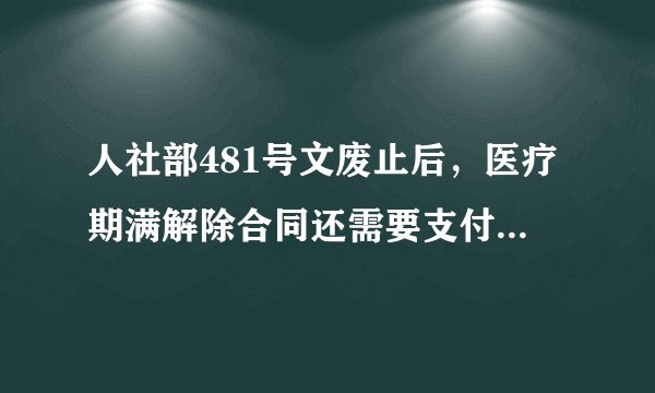 人社部481号文废止后,医疗期满解除合同还需要支付医疗补偿金吗?
