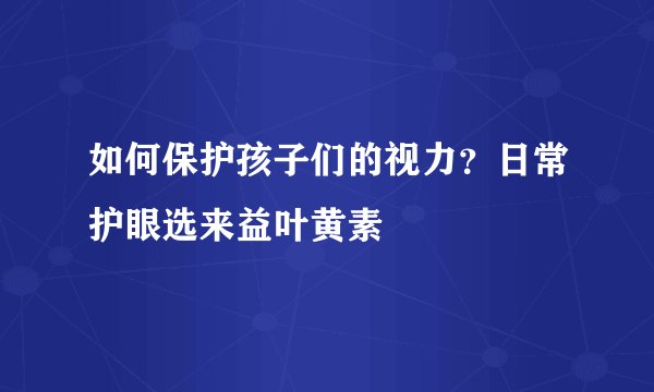 如何保护孩子们的视力？日常护眼选来益叶黄素