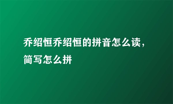 乔绍恒乔绍恒的拼音怎么读,简写怎么拼