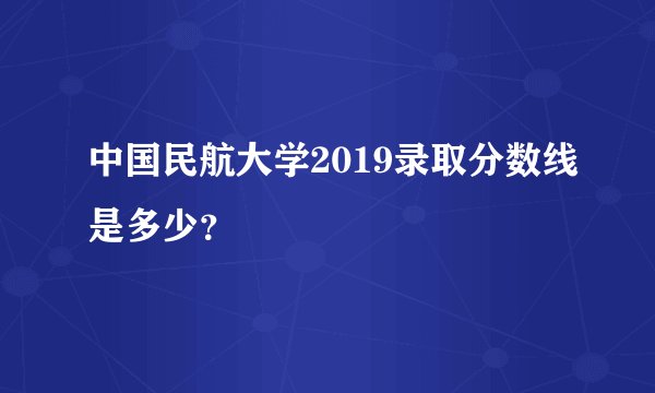 中国民航大学2019录取分数线是多少？