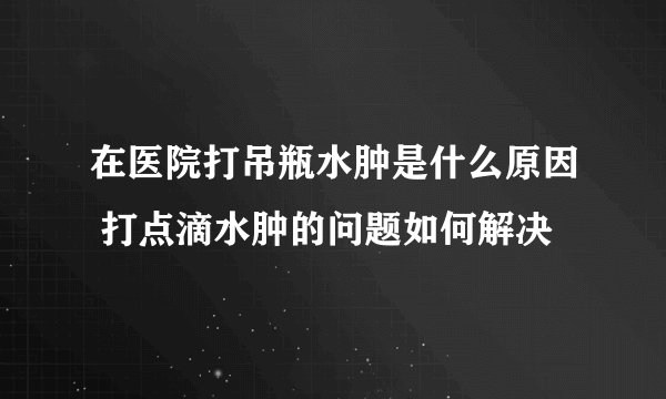 在医院打吊瓶水肿是什么原因 打点滴水肿的问题如何解决