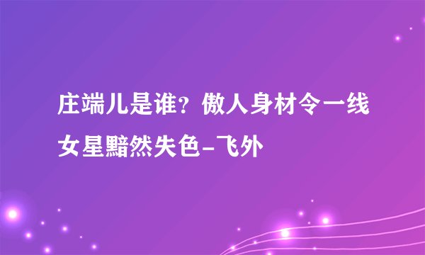 庄端儿是谁？傲人身材令一线女星黯然失色-飞外