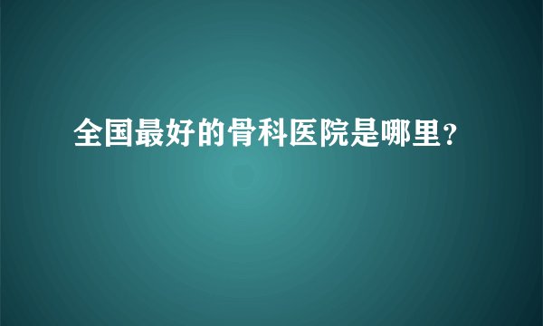 全国最好的骨科医院是哪里？