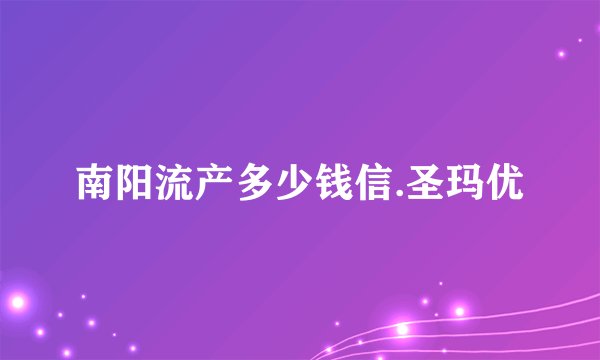 南阳流产多少钱信.圣玛优
