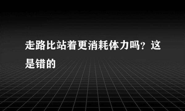 走路比站着更消耗体力吗？这是错的