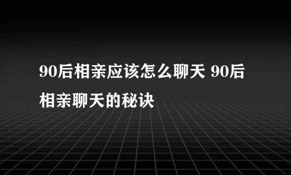90后相亲应该怎么聊天 90后相亲聊天的秘诀