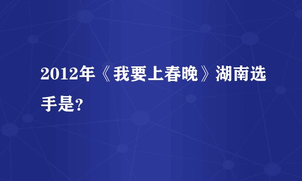 2012年《我要上春晚》湖南选手是？
