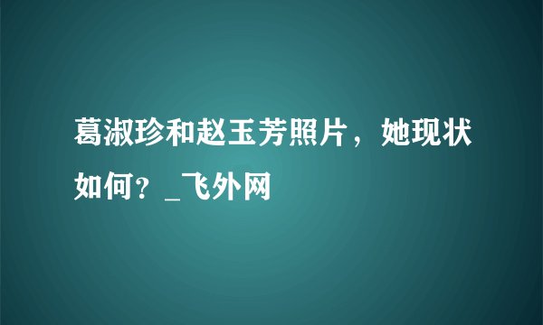 葛淑珍和赵玉芳照片，她现状如何？_飞外网