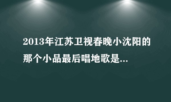 2013年江苏卫视春晚小沈阳的那个小品最后唱地歌是什么歌名