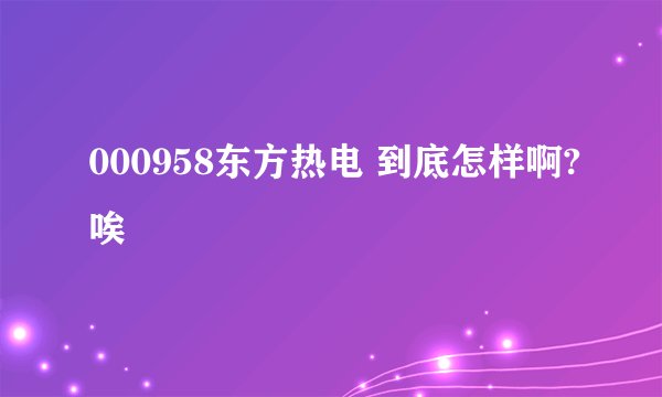 000958东方热电 到底怎样啊?唉