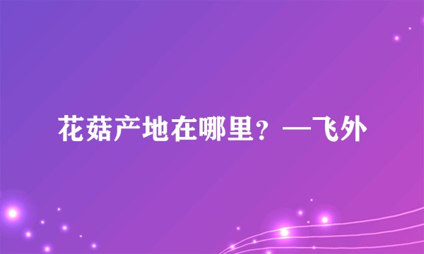 花菇产地在哪里？—飞外