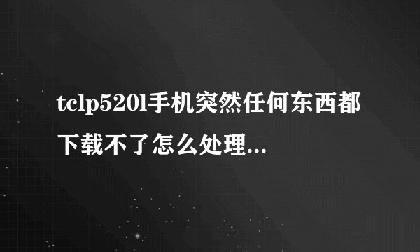 tclp520l手机突然任何东西都下载不了怎么处理!QQ都下载不了,一直说空间内存不足,怎么处理