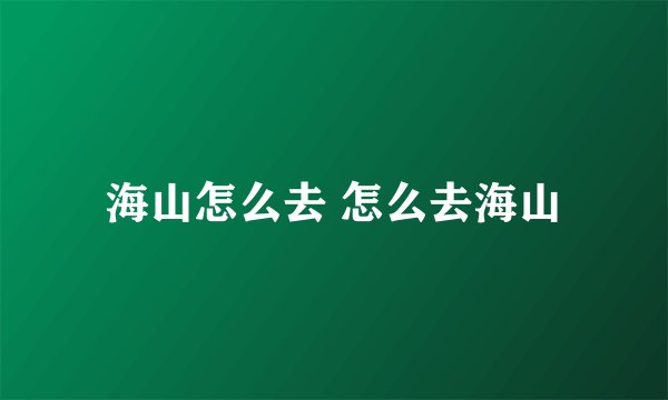 海山怎么去 怎么去海山