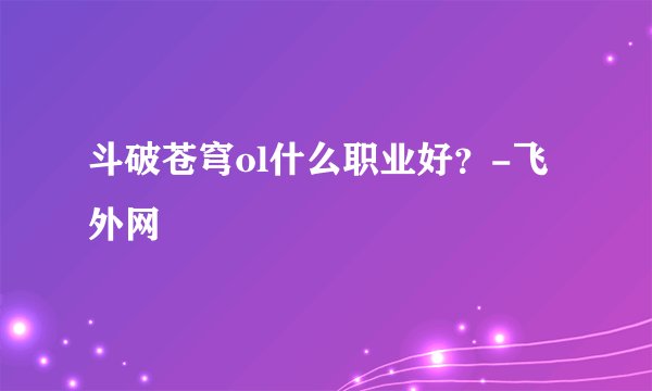 斗破苍穹ol什么职业好？-飞外网