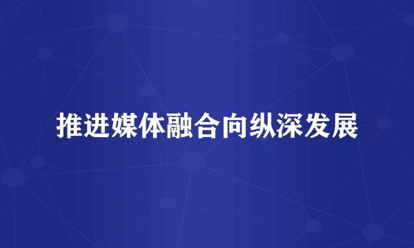 推进媒体融合向纵深发展