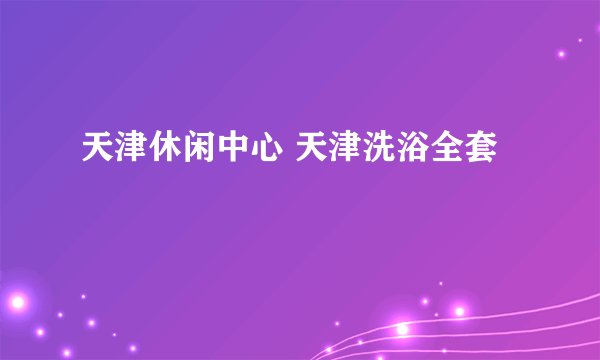 天津休闲中心 天津洗浴全套