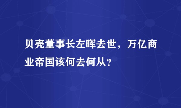 贝壳董事长左晖去世,万亿商业帝国该何去何从?