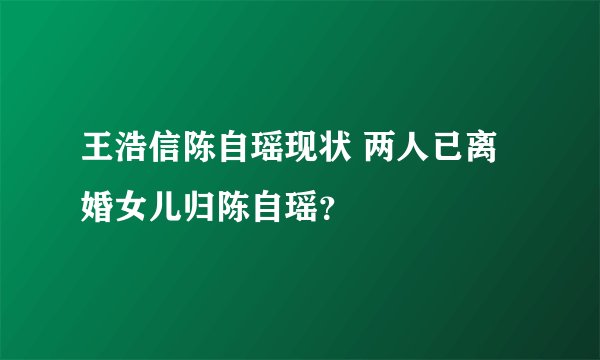 王浩信陈自瑶现状 两人已离婚女儿归陈自瑶？