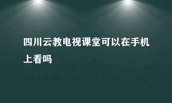 四川云教电视课堂可以在手机上看吗