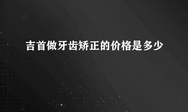 吉首做牙齿矫正的价格是多少