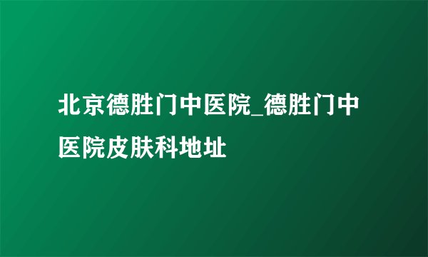 北京德胜门中医院_德胜门中医院皮肤科地址