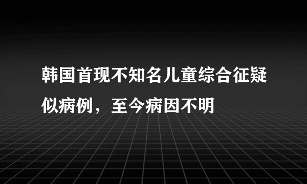 韩国首现不知名儿童综合征疑似病例,至今病因不明