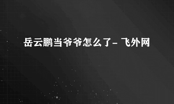 岳云鹏当爷爷怎么了- 飞外网