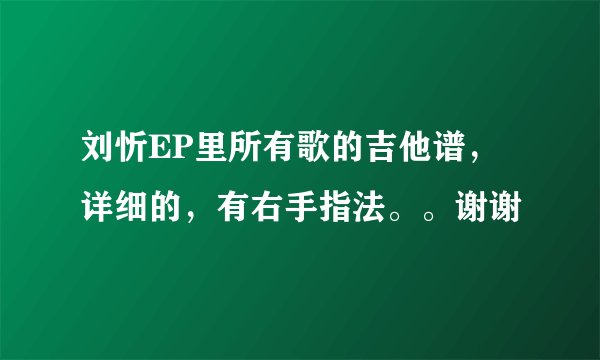 刘忻EP里所有歌的吉他谱，详细的，有右手指法。。谢谢
