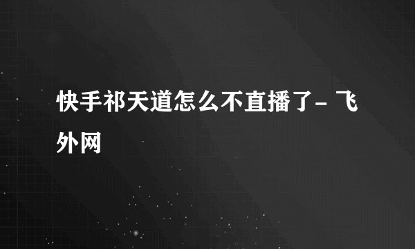 快手祁天道怎么不直播了- 飞外网