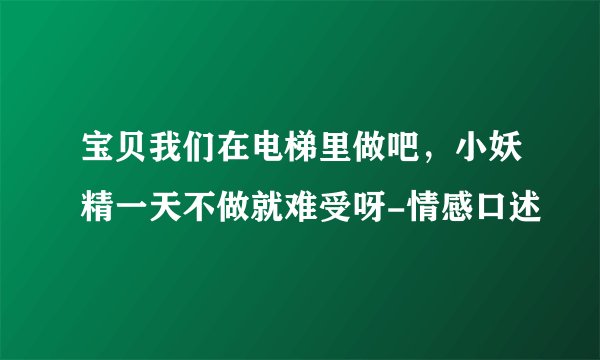 宝贝我们在电梯里做吧，小妖精一天不做就难受呀-情感口述
