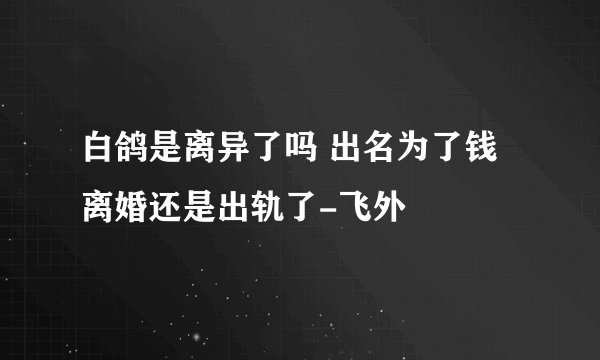 白鸽是离异了吗 出名为了钱离婚还是出轨了-飞外