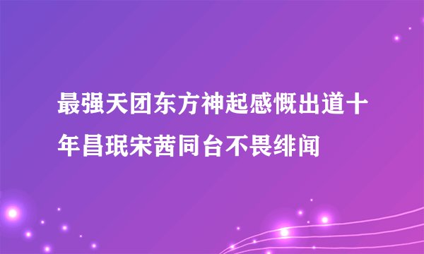 最强天团东方神起感慨出道十年昌珉宋茜同台不畏绯闻