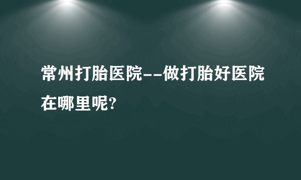 常州打胎医院--做打胎好医院在哪里呢?