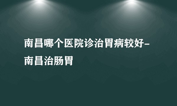 南昌哪个医院诊治胃病较好-南昌治肠胃