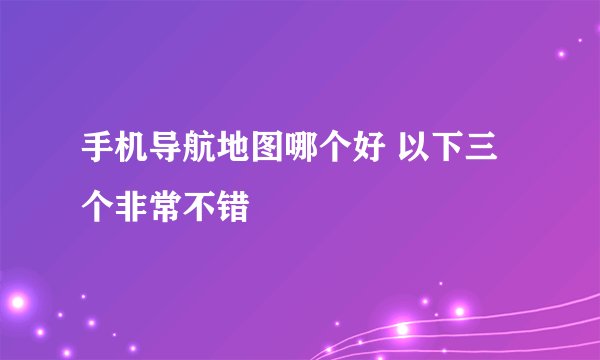 手机导航地图哪个好 以下三个非常不错
