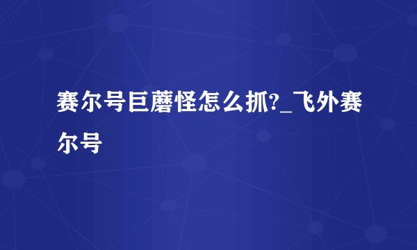 赛尔号巨蘑怪怎么抓?_飞外赛尔号