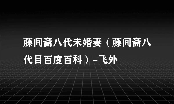 藤间斋八代未婚妻（藤间斋八代目百度百科）-飞外