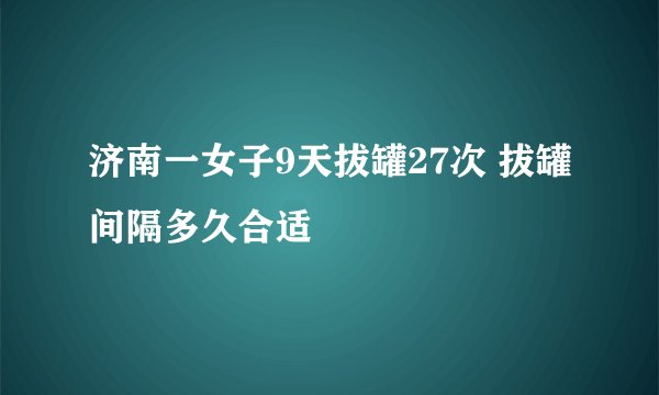 济南一女子9天拔罐27次 拔罐间隔多久合适