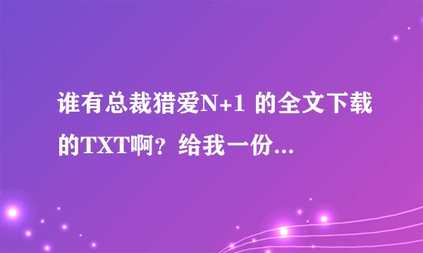 谁有总裁猎爱N+1 的全文下载的TXT啊？给我一份好吧？还有没有类似的小说，言情都市的，来个加分哈。