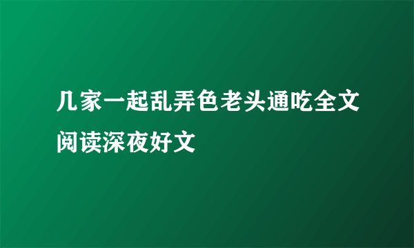 几家一起乱弄色老头通吃全文阅读深夜好文