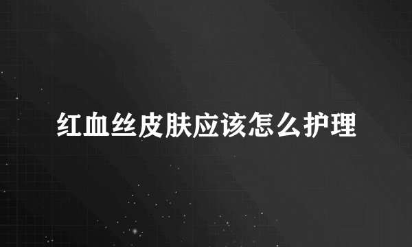 红血丝皮肤应该怎么护理